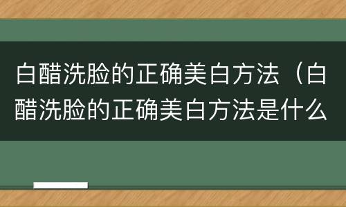 白醋洗脸的正确美白方法（白醋洗脸的正确美白方法是什么）