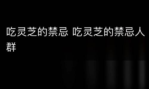 吃灵芝的禁忌 吃灵芝的禁忌人群