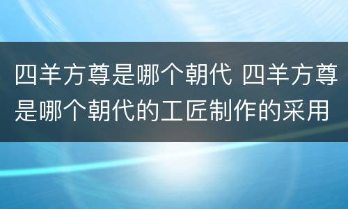 四羊方尊是哪个朝代 四羊方尊是哪个朝代的工匠制作的采用的铸造技术是什么