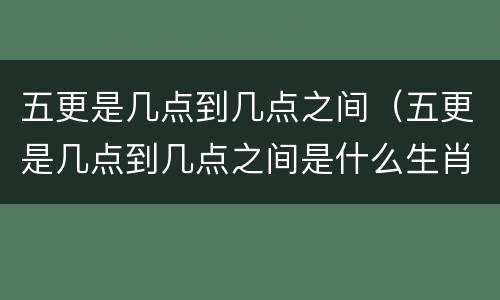 五更是几点到几点之间（五更是几点到几点之间是什么生肖）