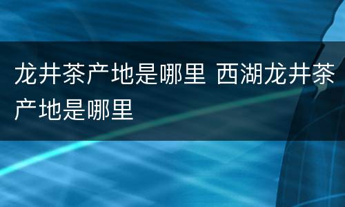 龙井茶产地是哪里 西湖龙井茶产地是哪里