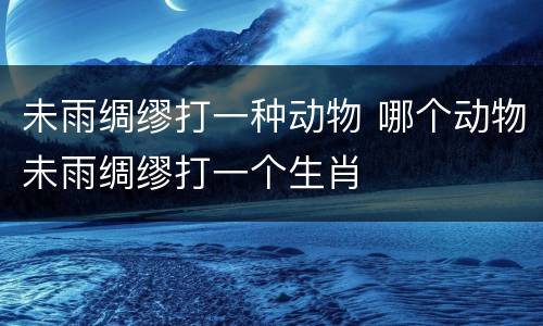 未雨绸缪打一种动物 哪个动物未雨绸缪打一个生肖