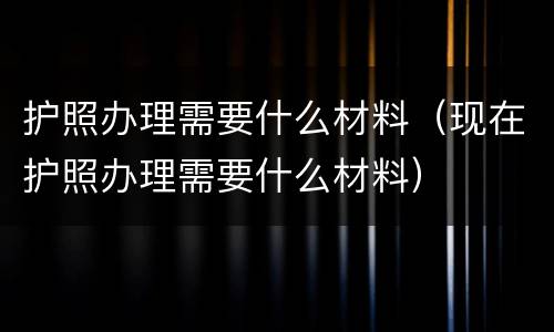 护照办理需要什么材料（现在护照办理需要什么材料）