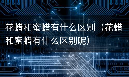 花蜡和蜜蜡有什么区别（花蜡和蜜蜡有什么区别呢）