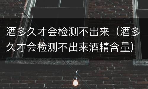 酒多久才会检测不出来（酒多久才会检测不出来酒精含量）