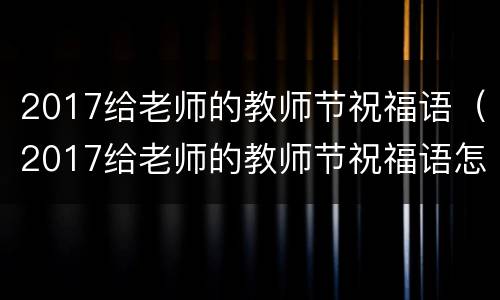 2017给老师的教师节祝福语（2017给老师的教师节祝福语怎么写）