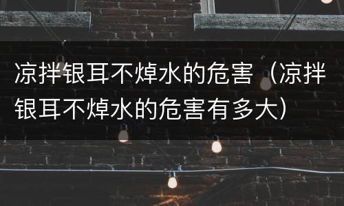 凉拌银耳不焯水的危害（凉拌银耳不焯水的危害有多大）