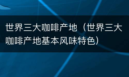 世界三大咖啡产地（世界三大咖啡产地基本风味特色）