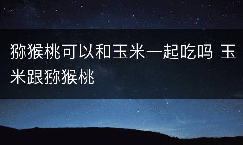 猕猴桃可以和玉米一起吃吗 玉米跟猕猴桃