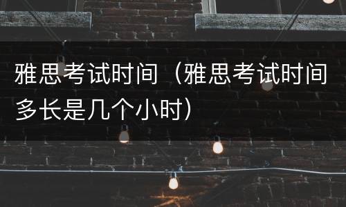 雅思考试时间（雅思考试时间多长是几个小时）