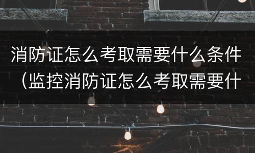消防证怎么考取需要什么条件（监控消防证怎么考取需要什么条件）