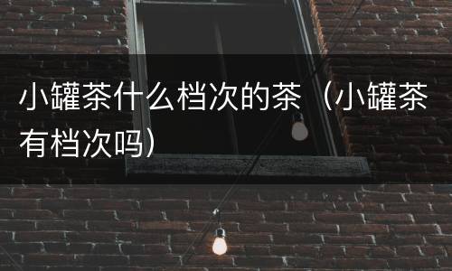 小罐茶什么档次的茶（小罐茶有档次吗）