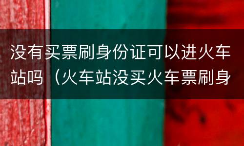 没有买票刷身份证可以进火车站吗（火车站没买火车票刷身份证能不能进）