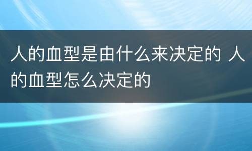 人的血型是由什么来决定的 人的血型怎么决定的