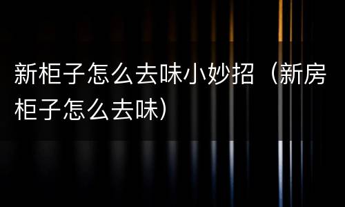 新柜子怎么去味小妙招（新房柜子怎么去味）