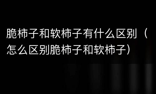 脆柿子和软柿子有什么区别（怎么区别脆柿子和软柿子）