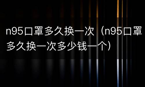 n95口罩多久换一次（n95口罩多久换一次多少钱一个）