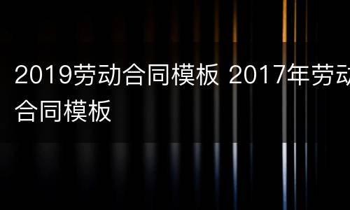 2019劳动合同模板 2017年劳动合同模板