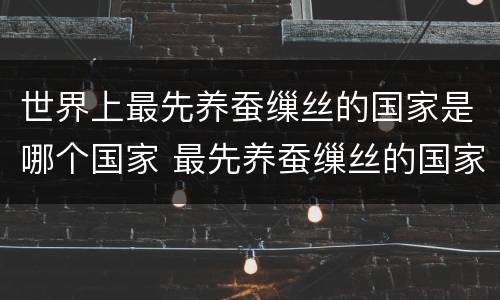 世界上最先养蚕缫丝的国家是哪个国家 最先养蚕缫丝的国家是哪个国家