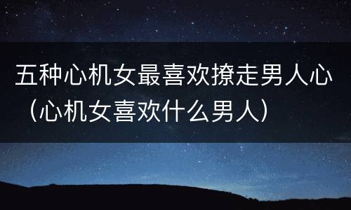五种心机女最喜欢撩走男人心（心机女喜欢什么男人）