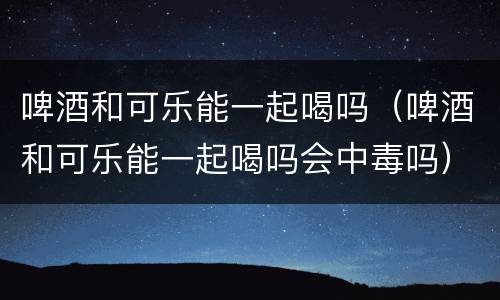 啤酒和可乐能一起喝吗（啤酒和可乐能一起喝吗会中毒吗）