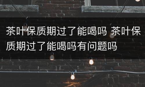 茶叶保质期过了能喝吗 茶叶保质期过了能喝吗有问题吗