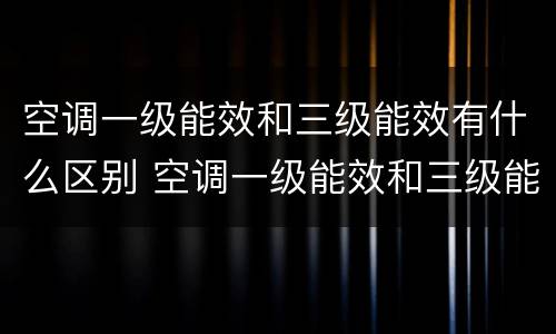 空调一级能效和三级能效有什么区别 空调一级能效和三级能效有什么区别哪个好