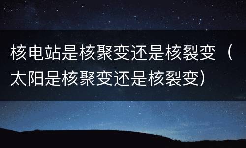 核电站是核聚变还是核裂变（太阳是核聚变还是核裂变）