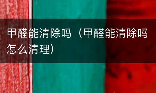 甲醛能清除吗（甲醛能清除吗怎么清理）
