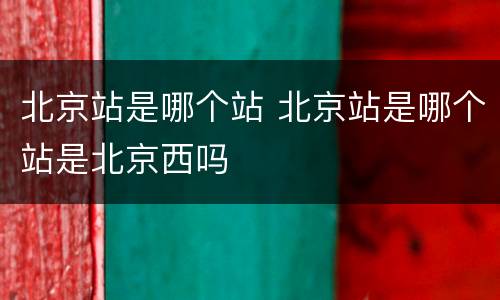 北京站是哪个站 北京站是哪个站是北京西吗