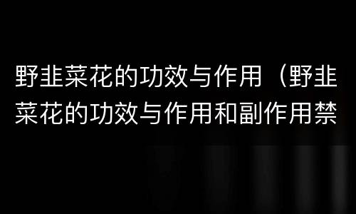 野韭菜花的功效与作用（野韭菜花的功效与作用和副作用禁忌）