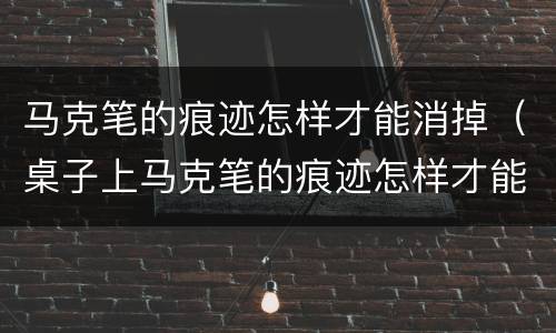 马克笔的痕迹怎样才能消掉（桌子上马克笔的痕迹怎样才能消掉）