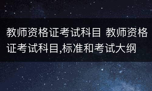 教师资格证考试科目 教师资格证考试科目,标准和考试大纲