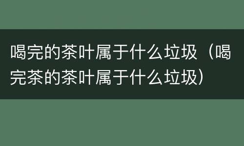 喝完的茶叶属于什么垃圾（喝完茶的茶叶属于什么垃圾）