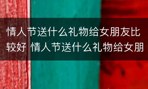 情人节送什么礼物给女朋友比较好 情人节送什么礼物给女朋友比较好比较有意义