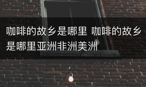 咖啡的故乡是哪里 咖啡的故乡是哪里亚洲非洲美洲