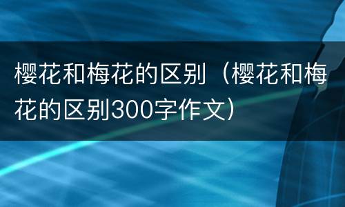 樱花和梅花的区别（樱花和梅花的区别300字作文）