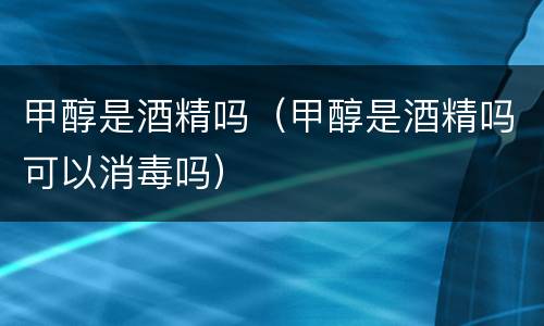 甲醇是酒精吗（甲醇是酒精吗可以消毒吗）