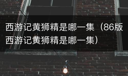 西游记黄狮精是哪一集（86版西游记黄狮精是哪一集）