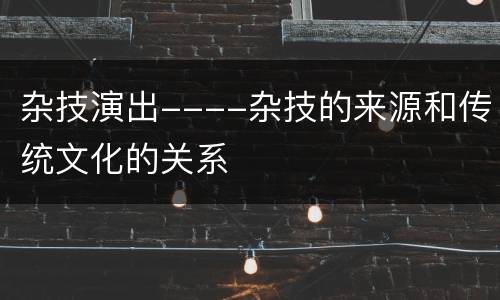 杂技演出----杂技的来源和传统文化的关系