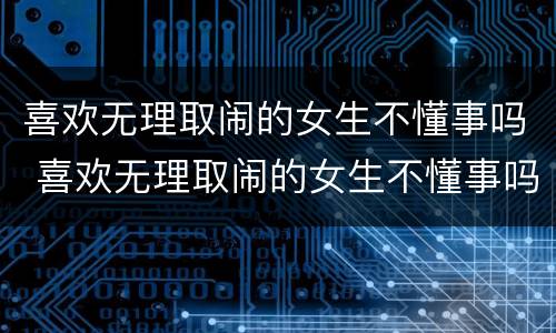 喜欢无理取闹的女生不懂事吗 喜欢无理取闹的女生不懂事吗为什么