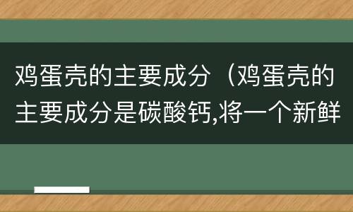 鸡蛋壳的主要成分（鸡蛋壳的主要成分是碳酸钙,将一个新鲜的鸡蛋放在）