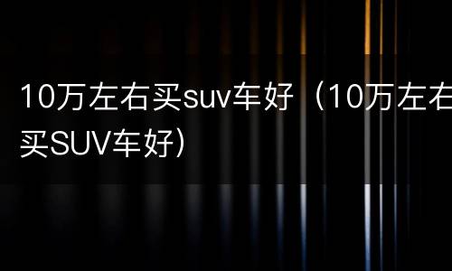 10万左右买suv车好（10万左右买SUV车好）