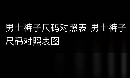 男士裤子尺码对照表 男士裤子尺码对照表图