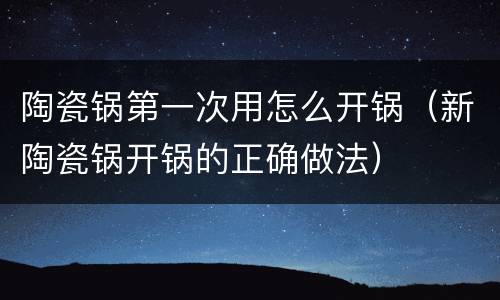 陶瓷锅第一次用怎么开锅（新陶瓷锅开锅的正确做法）