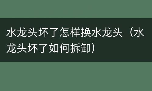 水龙头坏了怎样换水龙头（水龙头坏了如何拆卸）