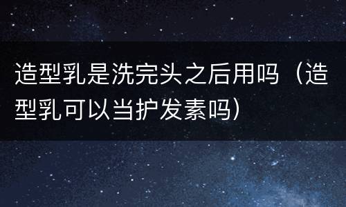 造型乳是洗完头之后用吗（造型乳可以当护发素吗）