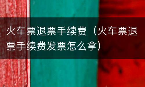 火车票退票手续费（火车票退票手续费发票怎么拿）