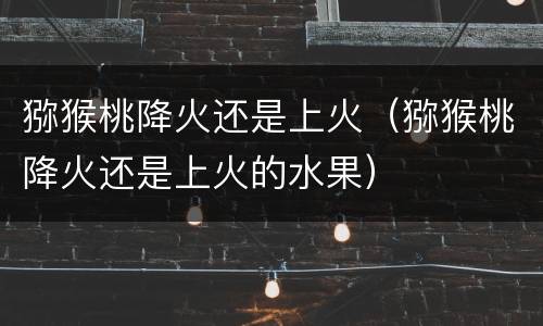 猕猴桃降火还是上火（猕猴桃降火还是上火的水果）