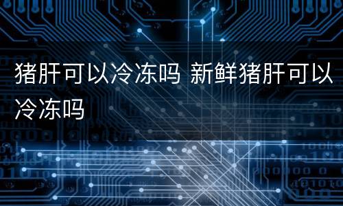 猪肝可以冷冻吗 新鲜猪肝可以冷冻吗